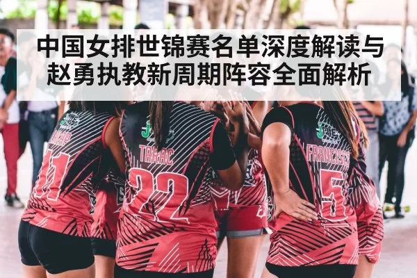 中国女排世锦赛名单深度解读与赵勇执教新周期阵容全面解析