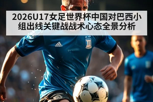 2026U17女足世界杯中国对巴西小组出线关键战战术心态全景分析